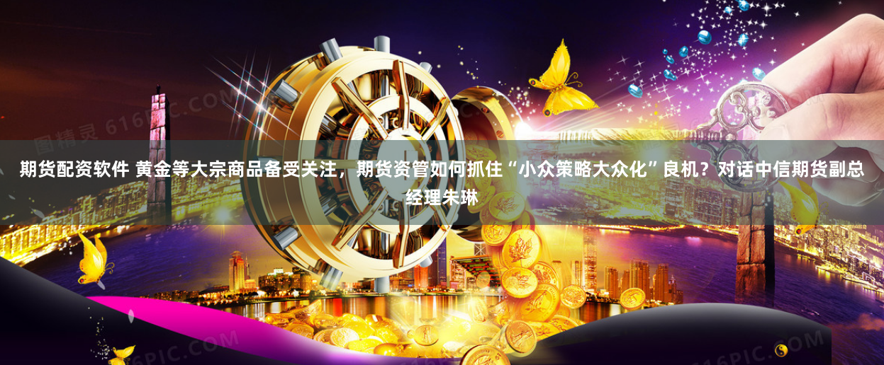 期货配资软件 黄金等大宗商品备受关注，期货资管如何抓住“小众策略大众化”良机？对话中信期货副总经理朱琳