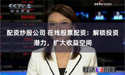 配资炒股公司 在线股票配资：解锁投资潜力，扩大收益空间