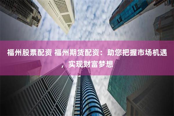 福州股票配资 福州期货配资：助您把握市场机遇，实现财富梦想