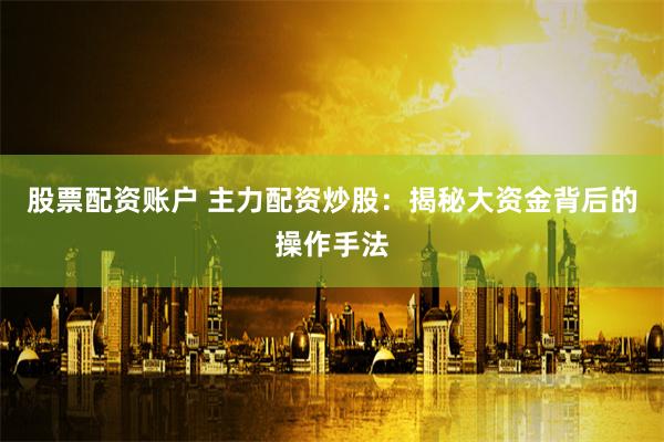 股票配资账户 主力配资炒股：揭秘大资金背后的操作手法