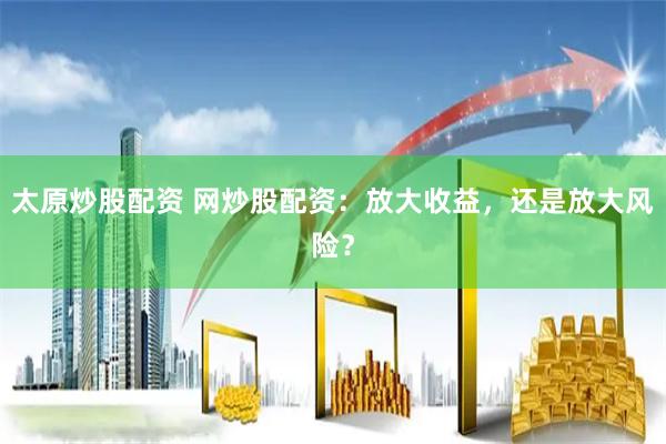 太原炒股配资 网炒股配资：放大收益，还是放大风险？