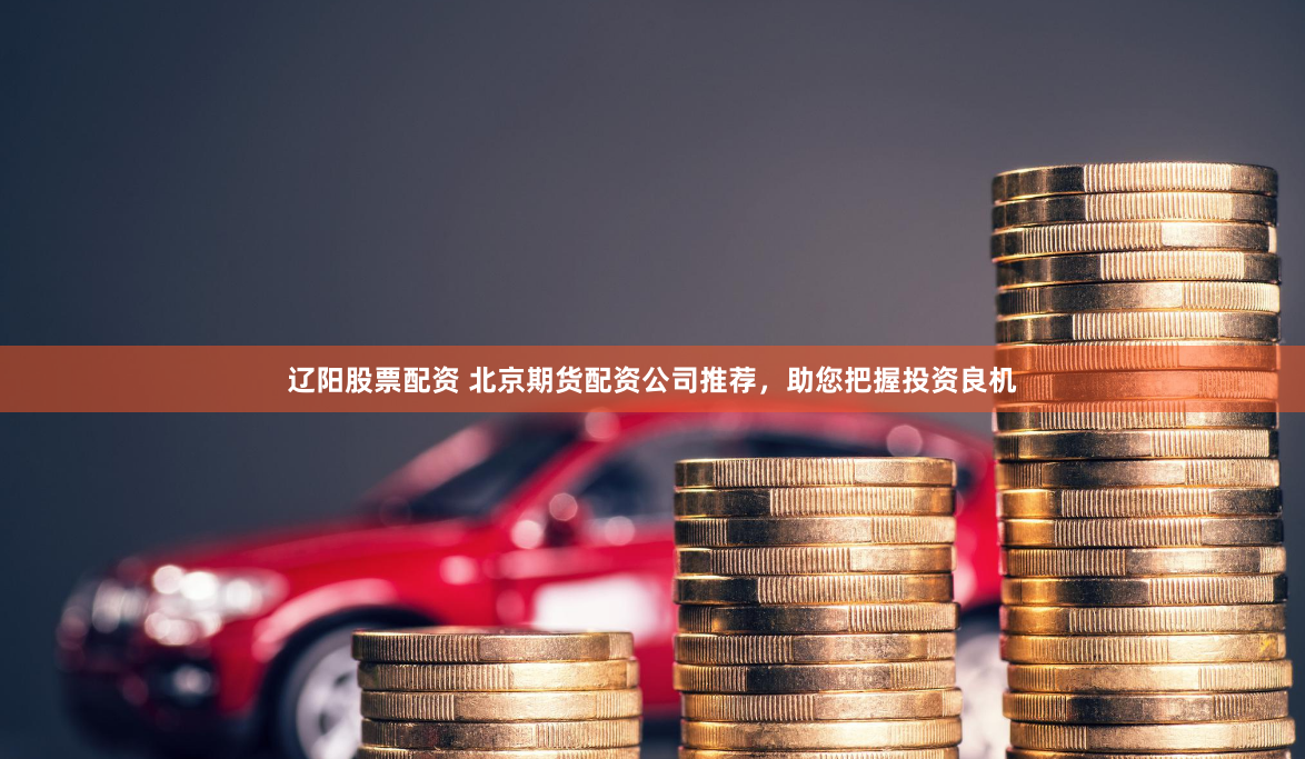 辽阳股票配资 北京期货配资公司推荐，助您把握投资良机